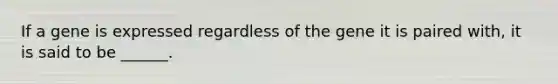 If a gene is expressed regardless of the gene it is paired with, it is said to be ______.