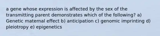 a gene whose expression is affected by the sex of the transmitting parent demonstrates which of the following? a) Genetic maternal effect b) anticipation c) genomic imprinting d) pleiotropy e) epigenetics