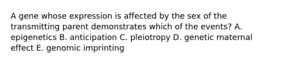 A gene whose expression is affected by the sex of the transmitting parent demonstrates which of the events? A. epigenetics B. anticipation C. pleiotropy D. genetic maternal effect E. genomic imprinting