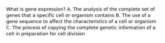 What is gene expression? A. The analysis of the complete set of genes that a specific cell or organism contains B. The use of a gene sequence to affect the characteristics of a cell or organism C. The process of copying the complete genetic information of a cell in preparation for cell division