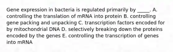 Gene expression in bacteria is regulated primarily by _____. A. controlling the translation of mRNA into protein B. controlling gene packing and unpacking C. transcription factors encoded for by mitochondrial DNA D. selectively breaking down the proteins encoded by the genes E. controlling the transcription of genes into mRNA