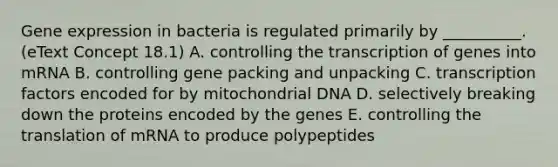 <a href='https://www.questionai.com/knowledge/kFtiqWOIJT-gene-expression' class='anchor-knowledge'>gene expression</a> in bacteria is regulated primarily by __________. (eText Concept 18.1) A. controlling the transcription of genes into mRNA B. controlling gene packing and unpacking C. transcription factors encoded for by mitochondrial DNA D. selectively breaking down the proteins encoded by the genes E. controlling the translation of mRNA to produce polypeptides