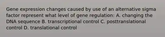 Gene expression changes caused by use of an alternative sigma factor represent what level of gene regulation: A. changing the DNA sequence B. transcriptional control C. posttranslational control D. translational control