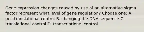 Gene expression changes caused by use of an alternative sigma factor represent what level of gene regulation? Choose one: A. posttranslational control B. changing the DNA sequence C. translational control D. transcriptional control