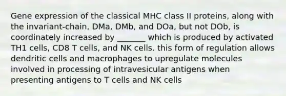 Gene expression of the classical MHC class II proteins, along with the invariant-chain, DMa, DMb, and DOa, but not DOb, is coordinately increased by _______ which is produced by activated TH1 cells, CD8 T cells, and NK cells. this form of regulation allows dendritic cells and macrophages to upregulate molecules involved in processing of intravesicular antigens when presenting antigens to T cells and NK cells