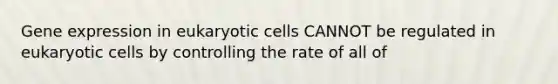 Gene expression in eukaryotic cells CANNOT be regulated in eukaryotic cells by controlling the rate of all of