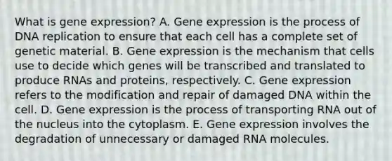 What is gene expression? A. Gene expression is the process of DNA replication to ensure that each cell has a complete set of genetic material. B. Gene expression is the mechanism that cells use to decide which genes will be transcribed and translated to produce RNAs and proteins, respectively. C. Gene expression refers to the modification and repair of damaged DNA within the cell. D. Gene expression is the process of transporting RNA out of the nucleus into the cytoplasm. E. Gene expression involves the degradation of unnecessary or damaged RNA molecules.