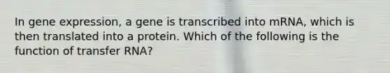 In gene expression, a gene is transcribed into mRNA, which is then translated into a protein. Which of the following is the function of transfer RNA?