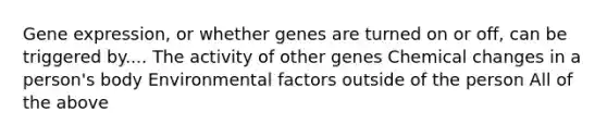 Gene expression, or whether genes are turned on or off, can be triggered by.... The activity of other genes Chemical changes in a person's body Environmental factors outside of the person All of the above