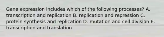 Gene expression includes which of the following processes? A. transcription and replication B. replication and repression C. protein synthesis and replication D. mutation and cell division E. transcription and translation