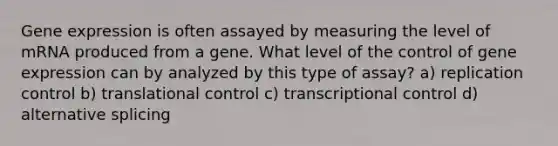 Gene expression is often assayed by measuring the level of mRNA produced from a gene. What level of the control of gene expression can by analyzed by this type of assay? a) replication control b) translational control c) transcriptional control d) alternative splicing