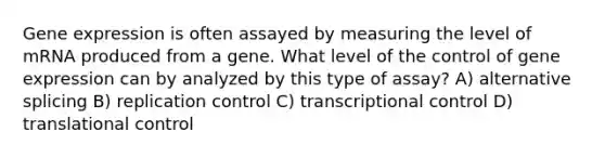 Gene expression is often assayed by measuring the level of mRNA produced from a gene. What level of the control of gene expression can by analyzed by this type of assay? A) alternative splicing B) replication control C) transcriptional control D) translational control