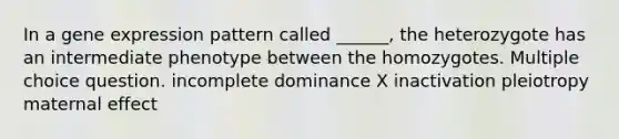 In a <a href='https://www.questionai.com/knowledge/kFtiqWOIJT-gene-expression' class='anchor-knowledge'>gene expression</a> pattern called ______, the heterozygote has an intermediate phenotype between the homozygotes. Multiple choice question. incomplete dominance X inactivation pleiotropy maternal effect