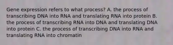 <a href='https://www.questionai.com/knowledge/kFtiqWOIJT-gene-expression' class='anchor-knowledge'>gene expression</a> refers to what process? A. the process of transcribing DNA into RNA and translating RNA into protein B. the process of transcribing RNA into DNA and translating DNA into protein C. the process of transcribing DNA into RNA and translating RNA into chromatin