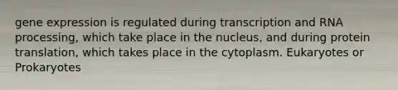 gene expression is regulated during transcription and RNA processing, which take place in the nucleus, and during protein translation, which takes place in the cytoplasm. Eukaryotes or Prokaryotes