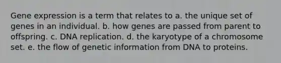 Gene expression is a term that relates to a. the unique set of genes in an individual. b. how genes are passed from parent to offspring. c. DNA replication. d. the karyotype of a chromosome set. e. the flow of genetic information from DNA to proteins.