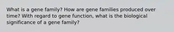 What is a gene family? How are gene families produced over time? With regard to gene function, what is the biological significance of a gene family?