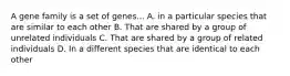 A gene family is a set of genes... A. in a particular species that are similar to each other B. That are shared by a group of unrelated individuals C. That are shared by a group of related individuals D. In a different species that are identical to each other