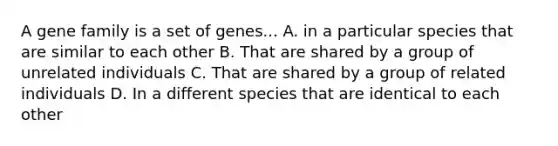 A gene family is a set of genes... A. in a particular species that are similar to each other B. That are shared by a group of unrelated individuals C. That are shared by a group of related individuals D. In a different species that are identical to each other