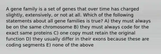 A gene family is a set of genes that over time has charged slightly, extensively, or not at all. Which of the following statements about all gene families is true? A) they must always be on the same chromosome B) they must always code for the exact same proteins C) one copy must retain the original function D) they usually differ in their exons because these are coding segments E) none of the above