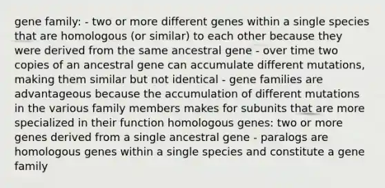 gene family: - two or more different genes within a single species that are homologous (or similar) to each other because they were derived from the same ancestral gene - over time two copies of an ancestral gene can accumulate different mutations, making them similar but not identical - gene families are advantageous because the accumulation of different mutations in the various family members makes for subunits that are more specialized in their function homologous genes: two or more genes derived from a single ancestral gene - paralogs are homologous genes within a single species and constitute a gene family