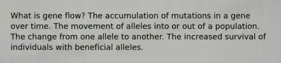 What is gene flow? The accumulation of mutations in a gene over time. The movement of alleles into or out of a population. The change from one allele to another. The increased survival of individuals with beneficial alleles.