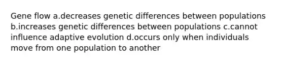 Gene flow a.decreases genetic differences between populations b.increases genetic differences between populations c.cannot influence adaptive evolution d.occurs only when individuals move from one population to another