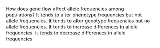 How does gene flow affect allele frequencies among populations? It tends to alter phenotype frequencies but not allele frequencies. It tends to alter genotype frequencies but no allele frequencies. It tends to increase differences in allele frequencies. It tends to decrease differences in allele frequencies.