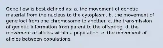 Gene flow is best defined as: a. the movement of genetic material from the nucleus to the cytoplasm. b. the movement of gene loci from one chromosome to another. c. the transmission of genetic information from parent to the offspring. d. the movement of alleles within a population. e. the movement of alleles between populations.