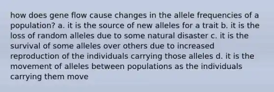 how does gene flow cause changes in the allele frequencies of a population? a. it is the source of new alleles for a trait b. it is the loss of random alleles due to some natural disaster c. it is the survival of some alleles over others due to increased reproduction of the individuals carrying those alleles d. it is the movement of alleles between populations as the individuals carrying them move