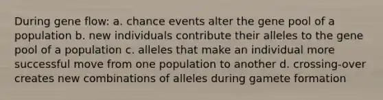 During gene flow: a. chance events alter the gene pool of a population b. new individuals contribute their alleles to the gene pool of a population c. alleles that make an individual more successful move from one population to another d. crossing-over creates new combinations of alleles during gamete formation