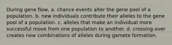 During gene flow, a. chance events alter the gene pool of a population. b. new individuals contribute their alleles to the gene pool of a population. c. alleles that make an individual more successful move from one population to another. d. crossing-over creates new combinations of alleles during gamete formation.