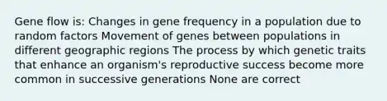 Gene flow is: Changes in gene frequency in a population due to random factors Movement of genes between populations in different geographic regions The process by which genetic traits that enhance an organism's reproductive success become more common in successive generations None are correct