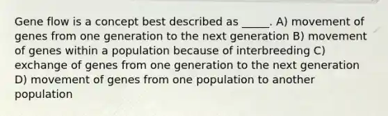 Gene flow is a concept best described as _____. A) movement of genes from one generation to the next generation B) movement of genes within a population because of interbreeding C) exchange of genes from one generation to the next generation D) movement of genes from one population to another population