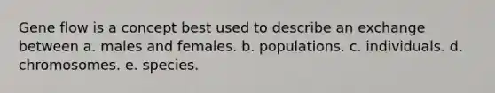 Gene flow is a concept best used to describe an exchange between a. males and females. b. populations. c. individuals. d. chromosomes. e. species.