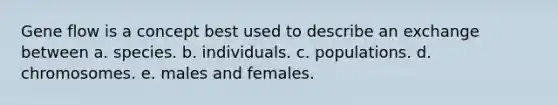 Gene flow is a concept best used to describe an exchange between a. species. b. individuals. c. populations. d. chromosomes. e. males and females.