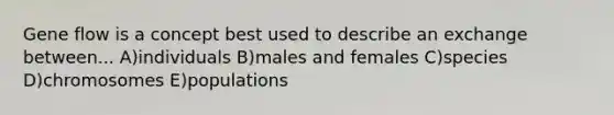 Gene flow is a concept best used to describe an exchange between... A)individuals B)males and females C)species D)chromosomes E)populations