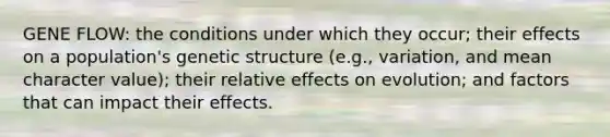 GENE FLOW: the conditions under which they occur; their effects on a population's genetic structure (e.g., variation, and mean character value); their relative effects on evolution; and factors that can impact their effects.