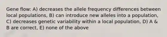 Gene flow: A) decreases the allele frequency differences between local populations, B) can introduce new alleles into a population, C) decreases genetic variability within a local population, D) A & B are correct, E) none of the above