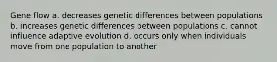 Gene flow a. decreases genetic differences between populations b. increases genetic differences between populations c. cannot influence adaptive evolution d. occurs only when individuals move from one population to another