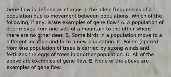 Gene flow is defined as change in the allele frequencies of a population due to movement between populations. Which of the following, if any, is/are examples of gene flow? A. A population of deer moves from one side of a mountain to the other where there are no other deer. B. Some birds in a population move to a different location and form a new population. C. Pollen (sperm) from one population of trees is carried by strong winds and fertilizes the eggs of trees in another population. D. All of the above are examples of gene flow. E. None of the above are examples of gene flow.