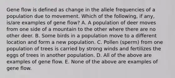 Gene flow is defined as change in the allele frequencies of a population due to movement. Which of the following, if any, is/are examples of gene flow? A. A population of deer moves from one side of a mountain to the other where there are no other deer. B. Some birds in a population move to a different location and form a new population. C. Pollen (sperm) from one population of trees is carried by strong winds and fertilizes the eggs of trees in another population. D. All of the above are examples of gene flow. E. None of the above are examples of gene flow.