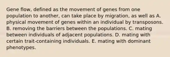 Gene flow, defined as the movement of genes from one population to another, can take place by migration, as well as A. physical movement of genes within an individual by transposons. B. removing the barriers between the populations. C. mating between individuals of adjacent populations. D. mating with certain trait-containing individuals. E. mating with dominant phenotypes.