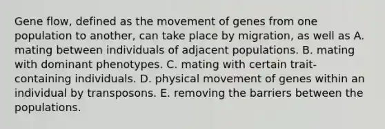 Gene flow, defined as the movement of genes from one population to another, can take place by migration, as well as A. mating between individuals of adjacent populations. B. mating with dominant phenotypes. C. mating with certain trait-containing individuals. D. physical movement of genes within an individual by transposons. E. removing the barriers between the populations.