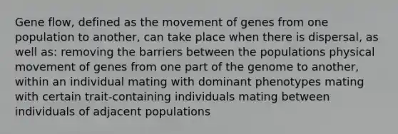 Gene flow, defined as the movement of genes from one population to another, can take place when there is dispersal, as well as: removing the barriers between the populations physical movement of genes from one part of the genome to another, within an individual mating with dominant phenotypes mating with certain trait-containing individuals mating between individuals of adjacent populations