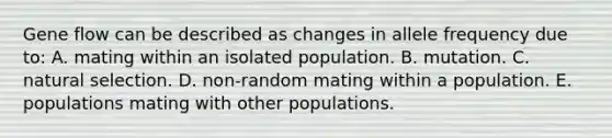 Gene flow can be described as changes in allele frequency due to: A. mating within an isolated population. B. mutation. C. natural selection. D. non-random mating within a population. E. populations mating with other populations.