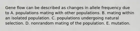 Gene flow can be described as changes in allele frequency due to A. populations mating with other populations. B. mating within an isolated population. C. populations undergoing natural selection. D. nonrandom mating of the population. E. mutation.