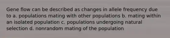 Gene flow can be described as changes in allele frequency due to a. populations mating with other populations b. mating within an isolated population c. populations undergoing natural selection d. nonrandom mating of the population