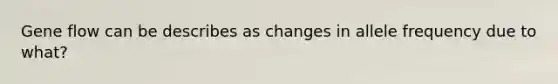 Gene flow can be describes as changes in allele frequency due to what?