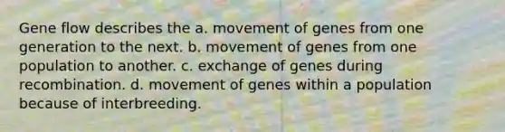 Gene flow describes the a. movement of genes from one generation to the next. b. movement of genes from one population to another. c. exchange of genes during recombination. d. movement of genes within a population because of interbreeding.